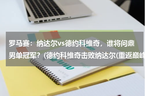 罗马赛：纳达尔vs德约科维奇，谁将问鼎男单冠军？(德约科维奇击败纳达尔(重返巅峰，捧起澳网男单冠军！))