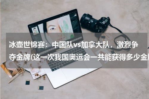 冰壶世锦赛：中国队vs加拿大队，激烈争夺金牌(这一次我国奥运会一共能获得多少金牌？)