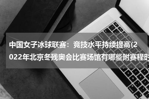 中国女子冰球联赛：竞技水平持续提高(2022年北京冬残奥会比赛场馆有哪些附赛程时间表)