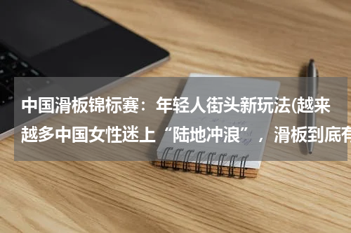 中国滑板锦标赛：年轻人街头新玩法(越来越多中国女性迷上“陆地冲浪”，滑板到底有何魅力？)