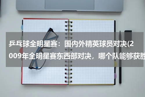乒乓球全明星赛：国内外精英球员对决(2009年全明星赛东西部对决，哪个队能够获胜？)