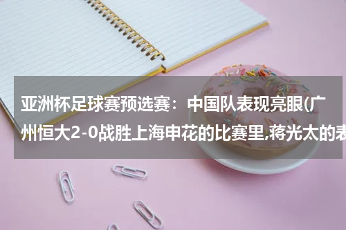 亚洲杯足球赛预选赛：中国队表现亮眼(广州恒大2-0战胜上海申花的比赛里,蒋光太的表现很优秀吗?)