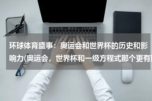 环球体育盛事：奥运会和世界杯的历史和影响力(奥运会，世界杯和一级方程式那个更有影响力？)