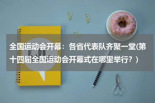 全国运动会开幕：各省代表队齐聚一堂(第十四届全国运动会开幕式在哪里举行？)