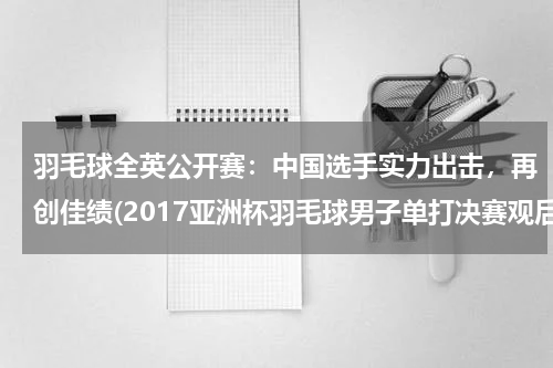 羽毛球全英公开赛：中国选手实力出击，再创佳绩(2017亚洲杯羽毛球男子单打决赛观后感)