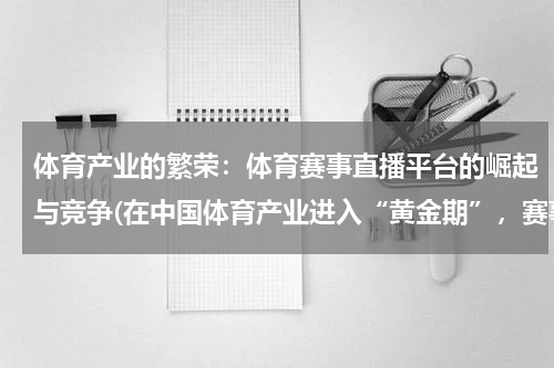 体育产业的繁荣：体育赛事直播平台的崛起与竞争(在中国体育产业进入“黄金期”，赛事运营是否能迎来春天？)