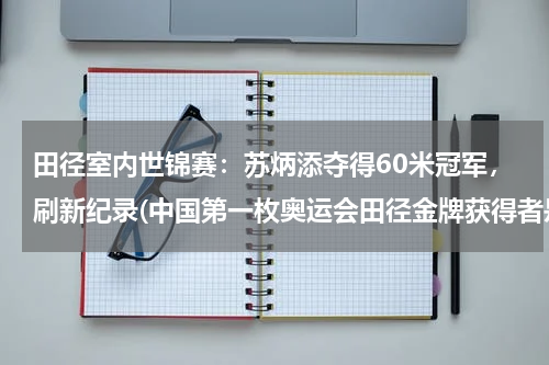 田径室内世锦赛：苏炳添夺得60米冠军，刷新纪录(中国第一枚奥运会田径金牌获得者是？)