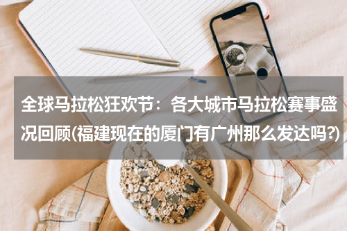全球马拉松狂欢节：各大城市马拉松赛事盛况回顾(福建现在的厦门有广州那么发达吗?)