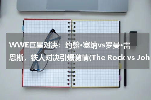 WWE巨星对决：约翰·塞纳vs罗曼·雷恩斯，铁人对决引爆激情(The Rock vs John cena 谁会赢？)