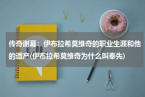 传奇谢幕：伊布拉希莫维奇的职业生涯和他的遗产(伊布拉希莫维奇为什么叫奉先)