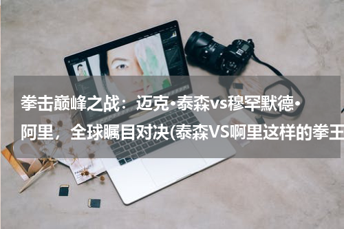 拳击巅峰之战：迈克·泰森vs穆罕默德·阿里，全球瞩目对决(泰森VS啊里这样的拳王赛会怎么样啊!一定很精彩！)
