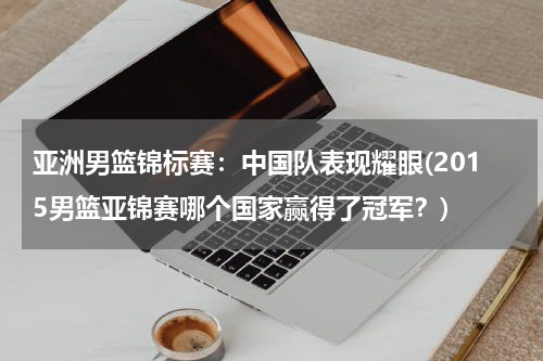 亚洲男篮锦标赛：中国队表现耀眼(2015男篮亚锦赛哪个国家赢得了冠军？)