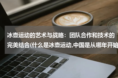 冰壶运动的艺术与战略：团队合作和技术的完美结合(什么是冰壶运动,中国是从哪年开始发展起来的)