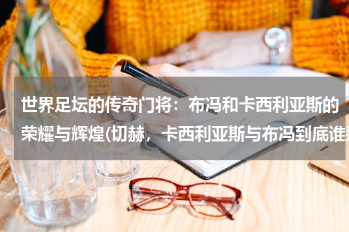 世界足坛的传奇门将：布冯和卡西利亚斯的荣耀与辉煌(切赫，卡西利亚斯与布冯到底谁是世界一号门神？)