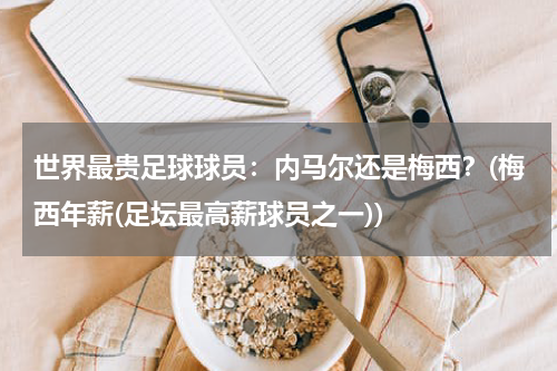 世界最贵足球球员：内马尔还是梅西？(梅西年薪(足坛最高薪球员之一))