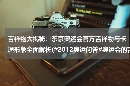 吉祥物大揭秘：东京奥运会官方吉祥物与卡通形象全面解析(#2012奥运问答#奥运会的吉祥物是什么样的？)