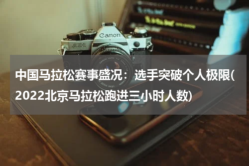 中国马拉松赛事盛况：选手突破个人极限(2022北京马拉松跑进三小时人数)