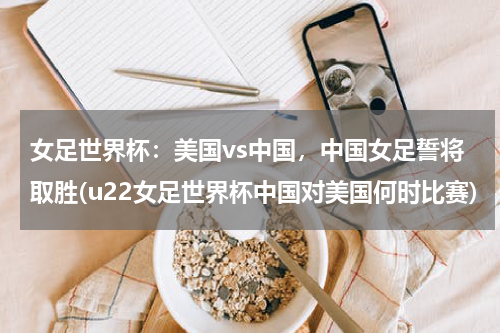 女足世界杯：美国vs中国，中国女足誓将取胜(u22女足世界杯中国对美国何时比赛)