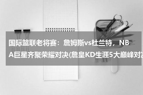 国际篮联老将赛：詹姆斯vs杜兰特，NBA巨星齐聚荣耀对决(詹皇KD生涯5大巅峰对决，詹姆斯赢得杜兰特没)