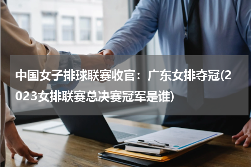 中国女子排球联赛收官：广东女排夺冠(2023女排联赛总决赛冠军是谁)
