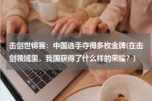 击剑世锦赛：中国选手夺得多枚金牌(在击剑领域里，我国获得了什么样的荣耀？)