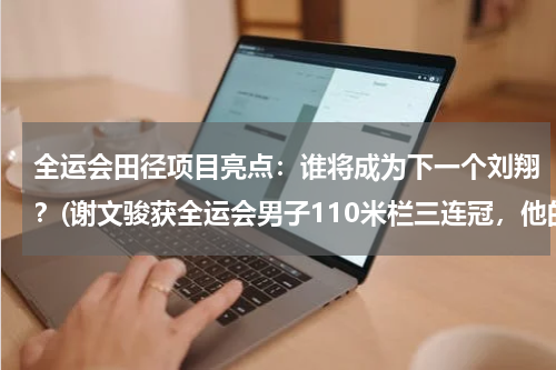 全运会田径项目亮点：谁将成为下一个刘翔？(谢文骏获全运会男子110米栏三连冠，他的实力究竟如何？)