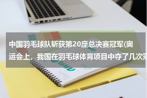 中国羽毛球队斩获第20座总决赛冠军(奥运会上，我国在羽毛球体育项目中夺了几次冠军？)