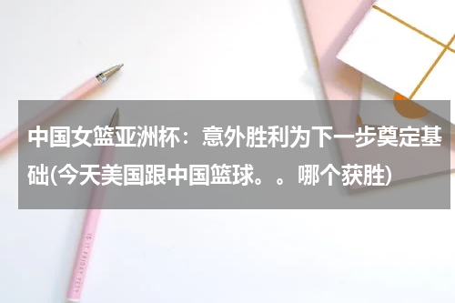 中国女篮亚洲杯：意外胜利为下一步奠定基础(今天美国跟中国篮球。。哪个获胜)