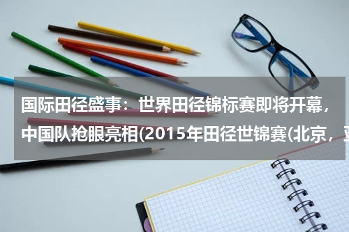 国际田径盛事：世界田径锦标赛即将开幕，中国队抢眼亮相(2015年田径世锦赛(北京，亚洲之光闪耀全球))