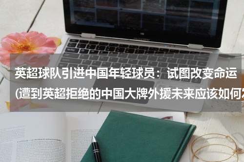 英超球队引进中国年轻球员：试图改变命运(遭到英超拒绝的中国大牌外援未来应该如何发展？)