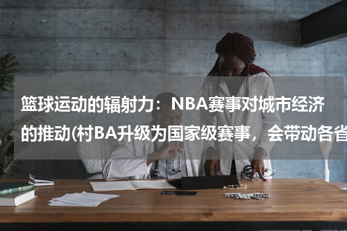 篮球运动的辐射力：NBA赛事对城市经济的推动(村BA升级为国家级赛事，会带动各省的体育发展吗？)