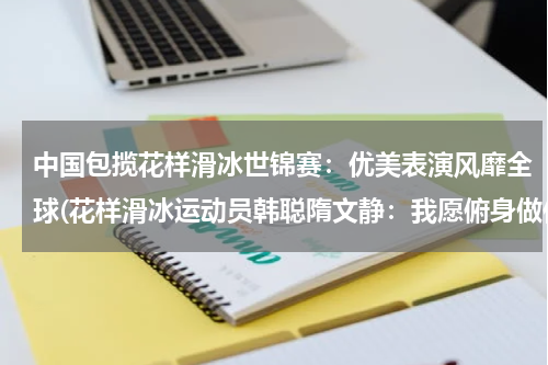 中国包揽花样滑冰世锦赛：优美表演风靡全球(花样滑冰运动员韩聪隋文静：我愿俯身做你的桥)
