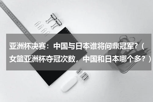 亚洲杯决赛：中国与日本谁将问鼎冠军？(女篮亚洲杯夺冠次数，中国和日本哪个多？)