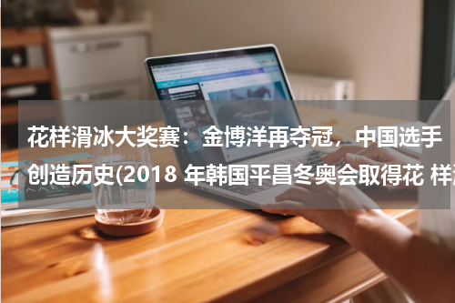 花样滑冰大奖赛：金博洋再夺冠，中国选手创造历史(2018 年韩国平昌冬奥会取得花 样滑冰男子单人滑中国历史最好成 绩的运动员是?)