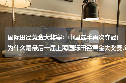 国际田径黄金大奖赛：中国选手再次夺冠(为什么是最后一届上海国际田径黄金大奖赛,?)