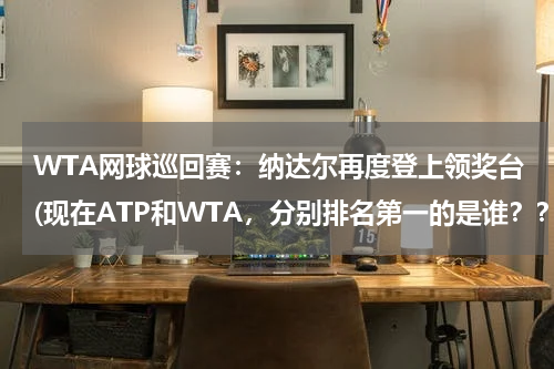 WTA网球巡回赛：纳达尔再度登上领奖台(现在ATP和WTA，分别排名第一的是谁？？)