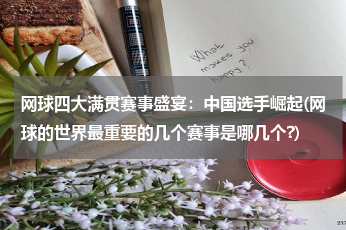 网球四大满贯赛事盛宴：中国选手崛起(网球的世界最重要的几个赛事是哪几个?)