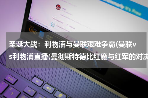 圣诞大战：利物浦与曼联艰难争霸(曼联vs利物浦直播(曼彻斯特德比红魔与红军的对决))