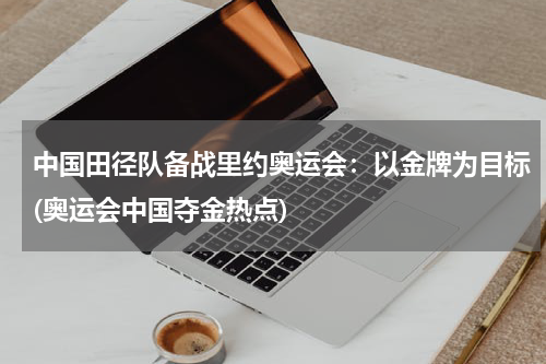 中国田径队备战里约奥运会：以金牌为目标(奥运会中国夺金热点)