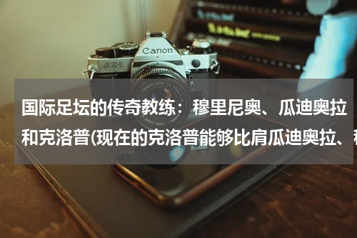 国际足坛的传奇教练：穆里尼奥、瓜迪奥拉和克洛普(现在的克洛普能够比肩瓜迪奥拉、穆里尼奥了吗？)