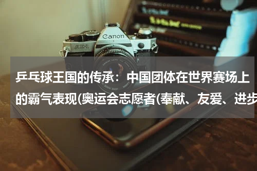 乒乓球王国的传承：中国团体在世界赛场上的霸气表现(奥运会志愿者(奉献、友爱、进步的代表者))