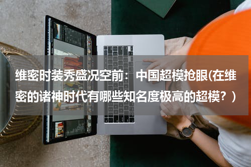 维密时装秀盛况空前：中国超模抢眼(在维密的诸神时代有哪些知名度极高的超模？)