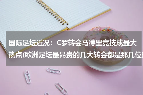 国际足坛近况：C罗转会马德里竞技成最大热点(欧洲足坛最昂贵的几大转会都是那几位现役球员？)