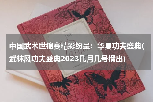 中国武术世锦赛精彩纷呈：华夏功夫盛典(武林风功夫盛典2023几月几号播出)