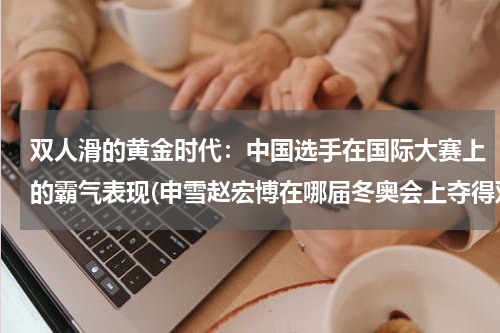 双人滑的黄金时代：中国选手在国际大赛上的霸气表现(申雪赵宏博在哪届冬奥会上夺得双人滑冠军是谁？)