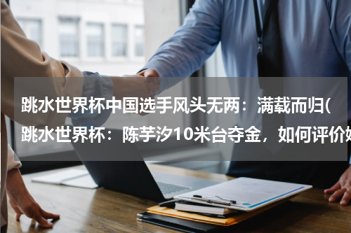 跳水世界杯中国选手风头无两：满载而归(跳水世界杯：陈芋汐10米台夺金，如何评价她的表现呢？)