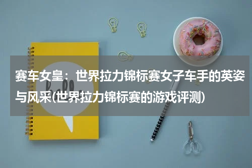 赛车女皇：世界拉力锦标赛女子车手的英姿与风采(世界拉力锦标赛的游戏评测)