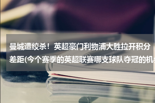 曼城遭绞杀！英超豪门利物浦大胜拉开积分差距(今个赛季的英超联赛哪支球队夺冠的机会最大？)