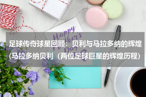 足球传奇球星回顾：贝利与马拉多纳的辉煌(马拉多纳贝利（两位足球巨星的辉煌历程）)