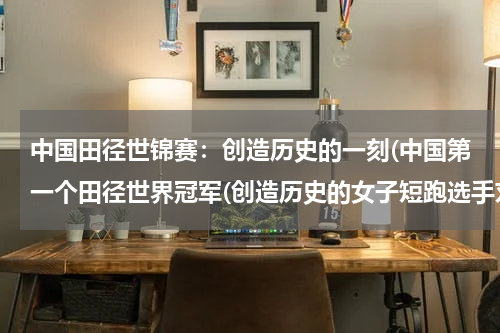 中国田径世锦赛：创造历史的一刻(中国第一个田径世界冠军(创造历史的女子短跑选手刘翔))